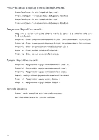 Ativar/desativar detecção de fuga (centelhamento)
	

Prog + Com choque + 1 = ativa detecção de fuga cerca 1.

	

Prog + Sem choque + 1 = desativa detecção de fuga cerca 1 (padrão).

	

Prog + Com choque + 2 = ativa detecção de fuga cerca 2.

	

Prog + Sem choque + 2 = desativa detecção de fuga cerca 2 (padrão).

Programar dispositivos sem fio
	
	

Prog + 0 + 0 + Enter = programa controle remoto da cerca 1 e 2 (arma/desarma cerca
1 e 2 com choque).

	

Prog + 0 + 1 + Enter = programa controle remoto da cerca 1 (arma/desarma cerca 1 com choque).

	

Prog + 0 + 2 + Enter = programa controle remoto da cerca 2 (arma/desarma cerca 2 com choque).

	

Prog + 0 + 3 + Enter = programa controle remoto das zonas 1 e/ou 2.

	

Prog + 1 + 1 + Enter = aprende sensor sem fio do setor 1.

	

Prog + 1 + 2 + Enter = aprende sensor sem fio do setor 2.

Apagar dispositivos sem fio
	

Prog + 0 + 0 + Apagar + Enter = apaga controles remoto da cerca 1 e 2.

	

Prog + 0 + 1 + Apagar + Enter = apaga controles remoto da cerca 1.

	

Prog + 0 + 2 + Apagar + Enter = apaga controles remoto da cerca 2.

	

Prog + 0 + 3 + Apagar + Enter = apaga controles remoto das zonas 1 e/ou 2.

	

Prog + 1 + 1 + Apagar + Enter = apaga sensores do setor 1.

	

Prog + 1 + 2 + Apagar + Enter = apaga sensores do setor 2.

Teste de sensores
	

Prog + F1 = entra no modo de teste dos controles e sensores.

	F1 = sai do modo de teste dos controles e sensores.

22

 
