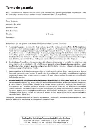 Termo de garantia
Para a sua comodidade, preencha os dados abaixo, pois, somente com a apresentação deste em conjunto com a nota
fiscal de compra do produto, você poderá utilizar os benefícios que lhe são assegurados.
___________________________________________________________________________________________________
Nome do cliente:
Assinatura do cliente:
Nº da nota fiscal:
Data da compra:
Modelo:

				

Nº de série:

Revendedor:
___________________________________________________________________________________________________
Fica expresso que esta garantia contratual é conferida mediante as seguintes condições:
1	 Todas as partes, peças e componentes do produto são garantidas contra eventuais defeitos de fabricação que
porventura venham a apresentar, pelo prazo de 1 (um) ano, sendo este prazo de 3 (três) meses de garantia legal
mais 9 (nove) meses de garantia contratual, contado a partir da data de entrega do produto ao Senhor Consumidor, conforme consta na nota fiscal de compra do produto, que é parte integrante deste Termo em todo território
nacional. Esta garantia contratual implica na troca gratuita das partes, peças e componentes que apresentarem
defeito de fabricação, além da mão-de-obra utilizada nesse reparo. Caso não seja constatado defeito de fabricação,
e sim defeito(s) proveniente(s) de uso inadequado, o Senhor Consumidor arcará com estas despesas.
2	 Constatado o defeito, o Senhor Consumidor deverá imediatamente comunicar-se com o Serviço Autorizado mais
próximo que consta na relação oferecida pelo fabricante - somente estes estão autorizados a examinar e sanar
o defeito durante o prazo de garantia aqui previsto. Se isto não for respeitado esta garantia perderá sua
validade, pois o produto terá sido violado.
3	 Na eventualidade do Senhor Consumidor solicitar o atendimento domiciliar, deverá encaminhar-se ao Serviço
Autorizado mais próximo para consulta da taxa de visita técnica. Caso seja constatada a necessidade da retirada do
produto, as despesas decorrentes, transporte, segurança de ida e volta do produto, ficam sob a responsabilidade
do Senhor Consumidor.
4 	 A garantia perderá totalmente sua validade se ocorrer qualquer das hipóteses a seguir: a) se o defeito
não for de fabricação, mas sim, ter sido causado pelo Senhor Consumidor ou terceiros estranhos ao fabricante;
b) se os danos ao produto forem oriundos de acidentes, sinistros, agentes da natureza (raios, inundações,
desabamentos, etc.), umidade, tensão na rede elétrica (sobretensão provocada por acidentes ou flutuações
excessivas na rede), instalação/uso em desacordo com o Manual do Usuário ou decorrente do desgaste natural
das partes, peças e componentes; c) se o produto tiver sofrido influência de natureza química, eletromagnética,
elétrica ou animal (insetos, etc.); d) se o número de série do produto houver sido adulterado ou rasurado; e) se
o aparelho houver sido violado.

02/10

Sendo estas condições deste Termo de Garantia complementar, a Intelbras S/A reserva-se o direito de alterar as características gerais, técnicas e estéticas de seus produtos sem aviso prévio.

Intelbras S/A – Indústria de Telecomunicação Eletrônica Brasileira
Rodovia BR 101, km 213 - Área Industrial - São José - SC - 88104-800
Fone (48) 3281-9500 - Fax (48) 3281-9505 - www.intelbras.com.br
23

 