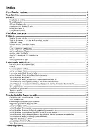 Índice
Especificações técnicas................................................................................................................. 4
Características............................................................................................................................... 4
Produto.......................................................................................................................................... 4
Instalação da antena....................................................................................................................................................................... 5
Descrição da placa .......................................................................................................................................................................... 5
Módulo de alta tensão................................................................................................................................................................... 6
Funcionamento do eletrificador................................................................................................................................................ 6
Descrição dos LEDs......................................................................................................................................................................... 7
Exibição de disparos ...................................................................................................................................................................... 8

Cuidados e segurança................................................................................................................... 8
Instalação....................................................................................................................................... 9

Ligação da rede elétrica................................................................................................................................................................ 9
Ligação de bateria 12 V (cabo de fio paralelo bicolor)....................................................................................................... 9
Saída para sirene.............................................................................................................................................................................. 9
Disparo de uma central de alarme..........................................................................................................................................10
Zona....................................................................................................................................................................................................10
Saídas MÓDULO1 e MÓDULO2.................................................................................................................................................11
Alimentação dos módulos.........................................................................................................................................................11
Auxiliar - saída de 12 VDC...........................................................................................................................................................11
Ligação e montagem da cerca elétrica..................................................................................................................................11
Fiação.................................................................................................................................................................................................12
Finalização da Instalação............................................................................................................................................................12

Programação e operação............................................................................................................ 13
Entrar no modo de programação............................................................................................................................................14
Senhas................................................................................................................................................................................................14
Cadastrar/Alterar senhas.............................................................................................................................................................15
Alterar tempo de sirene...............................................................................................................................................................15
Programar quantidade de pulso falho...................................................................................................................................15
Ativar/desativar detecção de fuga (centelhamento)........................................................................................................16
Ativar/desativar Arme rápido ...................................................................................................................................................16
Ativar/desativar detecção de bateria baixa dos sensores sem fio...............................................................................16
Ativar/desativar sinalização da sirene ao armar/desarmar a central..........................................................................16
Ativar/desativar arme/desarme da cerca pelo setor de alarme, através de chave externa................................16
Novo aprendizado ........................................................................................................................................................................17
Instalação de opcionais...............................................................................................................................................................17
Sensores sem fio............................................................................................................................................................................18
Reset do sistema............................................................................................................................................................................19

Referência rápida de programação............................................................................................ 20
Comandos para ativar/desativar a cerca...............................................................................................................................20
Ativa Aprendizado.........................................................................................................................................................................20
Comando para programação das senhas ............................................................................................................................21
Programar quantidade de pulso falho...................................................................................................................................21
Alterar tempo de sirene...............................................................................................................................................................21
Ativar/desativar Arme rápido ...................................................................................................................................................21
Ativar/desativar detecção de bateria baixa dos sensores sem fio...............................................................................21
Ativar/desativar sinalização da sirene ao armar/desarmar a cerca..............................................................................21
Ativar/desativar arme/desarme da cerca pelo setor de alarme, através de chave externa................................21
Ativar/desativar detecção de fuga (centelhamento)........................................................................................................22
Programar dispositivos sem fio................................................................................................................................................22
Apagar dispositivos sem fio.......................................................................................................................................................22
Teste de sensores...........................................................................................................................................................................22

Termo de garantia....................................................................................................................... 23

 