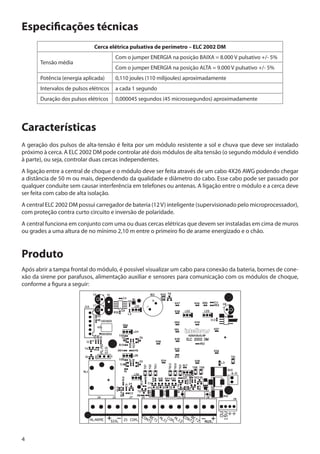 Especificações técnicas
Cerca elétrica pulsativa de perímetro – ELC 2002 DM
Tensão média

Com o jumper ENERGIA na posição BAIXA = 8.000 V pulsativo +/- 5%
Com o jumper ENERGIA na posição ALTA = 9.000 V pulsativo +/- 5%

Potência (energia aplicada)

0,110 joules (110 milijoules) aproximadamente

Intervalos de pulsos elétricos

a cada 1 segundo

Duração dos pulsos elétricos

0,000045 segundos (45 microssegundos) aproximadamente

Características
A geração dos pulsos de alta-tensão é feita por um módulo resistente a sol e chuva que deve ser instalado
próximo à cerca. A ELC 2002 DM pode controlar até dois módulos de alta tensão (o segundo módulo é vendido
à parte), ou seja, controlar duas cercas independentes.
A ligação entre a central de choque e o módulo deve ser feita através de um cabo 4X26 AWG podendo chegar
a distância de 50 m ou mais, dependendo da qualidade e diâmetro do cabo. Esse cabo pode ser passado por
qualquer conduíte sem causar interferência em telefones ou antenas. A ligação entre o módulo e a cerca deve
ser feita com cabo de alta isolação.
A central ELC 2002 DM possui carregador de bateria (12 V) inteligente (supervisionado pelo microprocessador),
com proteção contra curto circuito e inversão de polaridade.
A central funciona em conjunto com uma ou duas cercas elétricas que devem ser instaladas em cima de muros
ou grades a uma altura de no mínimo 2,10 m entre o primeiro fio de arame energizado e o chão.

Produto
Após abrir a tampa frontal do módulo, é possível visualizar um cabo para conexão da bateria, bornes de conexão da sirene por parafusos, alimentação auxiliar e sensores para comunicação com os módulos de choque,
conforme a figura a seguir:

4

 