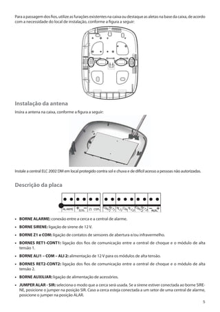 Para a passagem dos fios, utilize as furações existentes na caixa ou destaque as aletas na base da caixa, de acordo
com a necessidade do local de instalação, conforme a figura a seguir:

Instalação da antena
Insira a antena na caixa, conforme a figura a seguir:

Instale a central ELC 2002 DM em local protegido contra sol e chuva e de difícil acesso a pessoas não autorizadas.

Descrição da placa

•• BORNE ALARME: conexão entre a cerca e a central de alarme.
•• BORNE SIRENE: ligação de sirene de 12 V.
•• BORNE Z1 e COM: ligação de contatos de sensores de abertura e/ou infravermelho.
•• BORNES RET1-CONT1: ligação dos fios de comunicação entre a central de choque e o módulo de alta
tensão 1.
•• BORNE ALI1 – COM – ALI 2: alimentação de 12 V para os módulos de alta tensão.
•• BORNES RET2-CONT2: ligação dos fios de comunicação entre a central de choque e o módulo de alta
tensão 2.
•• BORNE AUXILIAR: ligação de alimentação de acessórios.
•• JUMPER ALAR - SIR: seleciona o modo que a cerca será usada. Se a sirene estiver conectada ao borne SIRENE, posicione o jumper na posição SIR. Caso a cerca esteja conectada a um setor de uma central de alarme,
posicione o jumper na posição ALAR.
5

 