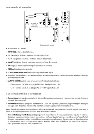 Módulo de alta tensão

Módulo de alta tensão

•• AT: saída de alta tensão.
•• RETORNO: retorno de alta tensão.
•• 12 V +: ligação de 12 V a partir do módulo de controle.
•• 12 V -: ligação do negativo a partir do módulo de controle.
•• CONT: ligação do sinal de controle a partir do módulo de controle.
•• RET: ligação do sinal de retorno para o módulo de controle.
•• TERRA: ligação do aterramento.
•• JUMPER SENSIBILIDADE: sensibilidade para detectar fugas.
•• Caso haja disparos falsos com pequenas fugas ocasionadas por cabos ou mesmo hastes, selecione o jumper
para a posição BAIXA.
•• JUMPER ENERGIA: ajusta a alta tensão. Ver item Finalização da Instalação.
•• Com o jumper ENERGIA na posição BAIXA = 8.000 V pulsativo ± 5%
•• Com o jumper ENERGIA na posição ALTA = 9.000 V pulsativo ± 5%

Funcionamento do eletrificador
•• Sem choque: a cerca não gera pulso de alta tensão, apenas monitora corte e aterramento como se fosse um
setor de alarme normal.
•• Com choque: a cerca gera pulso de alta tensão a cada um segundo e, se estiver programada para detecção
de fuga, além de corte e aterramento, monitora também fuga (centelhamento) na cerca.
Obs.: Quando a cerca está programada para não detectar fuga, ela somente envia o sinal de controle para gerar o
pulso de alta tensão, porém não monitora se ele realmente foi gerado.
•• Quantidade de pulso falho: quando programada para detecção de fuga, a cerca analisa o pulso de retorno.
Caso este pulso retorne diferente do memorizado no “aprendizado” a cerca o considera como “pulso falho”.
Quando a soma destes pulsos for igual à quantidade programada, a cerca dispara o alarme. Quando se ativa
o equipamento, ele só irá disparar caso ocorra N pulsos falhos num período de 240 pulsos (± 4 minutos).
(N = quantidade de pulso falho programado).
6

 