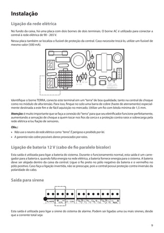 Instalação
Ligação da rede elétrica
No fundo da caixa, há uma placa com dois bornes de dois terminais. O borne AC é utilizado para conectar a
central à rede elétrica de 90 - 265 V.
Nessa placa também se localiza o fusível de proteção da central. Caso necessite trocá-lo, utilize um fusível de
mesmo valor (500 mA).

Identifique o borne TERRA, conecte este terminal em um “terra” de boa qualidade, tanto na central de choque
como no módulo de alta tensão. Para isso, finque no solo uma barra de cobre (haste de aterramento) especialmente destinada a este fim e de fácil aquisição no mercado. Utilize um fio com bitola mínima de 1,5 mm.
Atenção: é muito importante que se faça a conexão do “terra“ para que seu eletrificador funcione perfeitamente,
aumentando a sensação de choque a quem tocar nos fios da cerca e a proteção contra raios e sobrecarga pela
rede elétrica e/ou fiação de sensores.
Obs.:
•• Não use o neutro da rede elétrica como “terra”. É perigoso e proibido por lei.
•• A garantia não cobre possíveis danos provocados por raios.

Ligação de bateria 12 V (cabo de fio paralelo bicolor)
Esta saída é utilizada para ligar a bateria do sistema. Durante o funcionamento normal, esta saída é um carregador para a bateria e, quando falta energia na rede elétrica, a bateria fornece energia para o sistema. A bateria
deve ser alojada dentro da caixa da central. Ligue o fio preto no pólo negativo da bateria e o vermelho no
pólo positivo. Caso faça a ligação invertida, não se preocupe, pois a central possui proteção contra inversão da
polaridade do cabo.

Saída para sirene

Esta saída é utilizada para ligar a sirene do sistema de alarme. Podem ser ligadas uma ou mais sirenes, desde
que a corrente total seja:
9

 