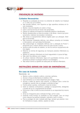 PREVENÇÃO DE INCÊNDIO

                       Cuidados Necessários
                          • Respeitar as proibições de fumar no ambiente de trabalho (Lei Estadual
                              nº 11.540, de 12/11/2003);
                          • Não acender fósforos, nem isqueiros ou ligar aparelhos celulares em lo-
                              cais sinalizados;
                          •   Manter o local de trabalho em ordem e limpo;
                          •   Evite o acúmulo de lixo em locais não apropriados;
                          •   Colocar os materiais de limpeza em recipientes próprios e identificados;
                          •   Manter desobstruídas as áreas de escape e não deixar, mesmo que provi-
                              soriamente, materiais nas escadas e corredores;
                          •   Não deixar os equipamentos elétricos ligados após sua utilização. Desli-
                              gue-os da tomada;
                          •   Não improvisar instalações elétricas, nem efetuar consertos em tomadas
                              e interruptores, sem que esteja familiarizado;
                          •   Não sobrecarregar as instalações elétricas com a utilização do PLUG T,
                              lembrando que o mesmo oferece riscos de curto-circuíto e outros;
                          •   Verificar antes da saída do trabalho, se não há nenhum equipamento elé-
                              trico ligado;
                          •   Observar as normas de segurança ao manipular produtos inflamáveis ou
                              explosivos;
                          •   Manter os materiais inflamáveis em local resguardado e à prova de fogo;
                          •   Não cobrir fios elétricos com o tapete;
                          •   Ao utilizar materiais inflamáveis, faça-o em quantidades mínimas, arma-
                              zenando-os sempre na posição vertical e na embalagem;
                          •   Não utilizar chama ou aparelho de solda perto de materiais inflamáveis.


                       INSTRUÇÕES GERAIS EM CASO DE EMERGÊNCIAS

                       Em caso de Incêndio
                       Recomenda – se:
                         • Manter a calma, evitando o pânico, correrias e gritarias;
                         • Acionar o Corpo de Bombeiros no telefone 193;
                         • Usar extintores ou os meios disponíveis para apagar o fogo;
                         • Acionar o botão de alarme mais próximo, ou telefonar para o ramal de
                            emergência, quando não se conseguir a extinção do fogo;
                         • Fechar portas e janelas, confinando o local do sinistro;
                         • Isolar os materiais combustíveis e proteger os equipamentos, desligando
                            o quadro de luz ou o equipamento da tomada;
                         • Comunicar o fato à chefia da área envolvida ou ao responsável do mesmo
                            prédio;
                         • Armar as mangueiras para a extinção do fogo, se for o caso;
                         • Existindo muita fumaça no ambiente ou local atingido, usar um lenço
                            como máscara (se possível molhado), cobrindo o nariz e a boca;
                         • Para se proteger do calor irradiado pelo fogo, sempre que possível, man-
                            ter molhadas as roupas, cabelos, sapatos ou botas.




240 - COMISSÃO TRIPARTITE PERMANENTE DE NEGOCIAÇÃO DO SETOR ELETRICO NO ESTADO DE SP
 