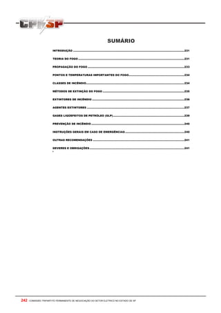 SUMÁRIO
                       INTRODUÇÃO ................................................................................................................................231


                       TEORIA DO FOGO ..........................................................................................................................231


                       PROPAGAÇÃO DO FOGO ...............................................................................................................233


                       PONTOS E TEMPERATURAS IMPORTANTES DO FOGO................................................................234


                       CLASSES DE INCÊNDIO.................................................................................................................234


                       MÉTODOS DE EXTINÇÃO DO FOGO ..............................................................................................235


                       EXTINTORES DE INCÊNDIO ..........................................................................................................236


                       AGENTES EXTINTORES ................................................................................................................237


                       GASES LIQÜEFEITOS DE PETRÓLEO (GLP)..................................................................................239


                       PREVENÇÃO DE INCÊNDIO ...........................................................................................................240


                       INSTRUÇÕES GERAIS EM CASO DE EMERGÊNCIAS ....................................................................240


                       OUTRAS RECOMENDAÇÕES .........................................................................................................241


                       DEVERES E OBRIGAÇÕES .............................................................................................................241
                       ‘




242 - COMISSÃO TRIPARTITE PERMANENTE DE NEGOCIAÇÃO DO SETOR ELETRICO NO ESTADO DE SP
 