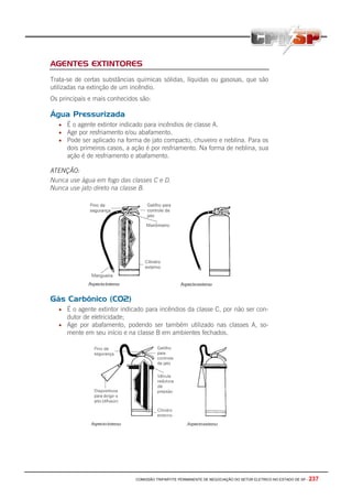 AGENTES EXTINTORES
Trata-se de certas substâncias químicas sólidas, líquidas ou gasosas, que são
utilizadas na extinção de um incêndio.
Os principais e mais conhecidos são:

Água Pressurizada
   • É o agente extintor indicado para incêndios de classe A.
   • Age por resfriamento e/ou abafamento.
   • Pode ser aplicado na forma de jato compacto, chuveiro e neblina. Para os
      dois primeiros casos, a ação é por resfriamento. Na forma de neblina, sua
      ação é de resfriamento e abafamento.

ATENÇÃO:
Nunca use água em fogo das classes C e D.
Nunca use jato direto na classe B.




Gás Carbônico (CO2)
   • É o agente extintor indicado para incêndios da classe C, por não ser con-
      dutor de eletricidade;
   • Age por abafamento, podendo ser também utilizado nas classes A, so-
      mente em seu início e na classe B em ambientes fechados.




                               COMISSÃO TRIPARTITE PERMANENTE DE NEGOCIAÇÃO DO SETOR ELETRICO NO ESTADO DE SP -   237
 
