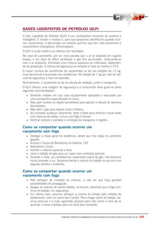 GASES LIQÜEFEITOS DE PETRÓLEO (GLP)
O Gás Liqüefeito de Petróleo (GLP) é um combustível composto de carbono e
hidrogênio. É incolor e inodoro e, para que possamos identifica-lo quando ocor-
rem vazamentos, é adicionado um produto químico que tem odor penetrante e
característico (mecaptana, etilmercaptan).
O GLP é muito volátil e se inflama com facilidade.
No caso de vazamento, por ser mais pesado que o ar se deposita em lugares
baixos, e em local de difícil ventilação o gás fica acumulado, misturando-se
com o ar ambiente, formando uma mistura explosiva ou inflamável, dependen-
do da proporção. A válvula de segurança se romperá a mais ou menos à 70°C.
O maior número de ocorrências de vazamentos se dá nos botijões de 13 kg,
mais facilmente encontrado nas residências. No botijão de 1 kg por não ter vál-
vula de segurança à risco de explosão.
Normalmente, o vazamento se dá na válvula de vedação, junto à mangueira.
O GLP oferece uma margem de segurança e o consumidor deve guiar-se pelas
seguintes recomendações:
   • Somente instalar em sua casa equipamento aprovado e executado por
       uma companhia especializada no ramo;
   •   Não usar martelo ou objeto semelhante para apertar a válvula de abertura
       dos botijões;
   •   Não abrir o gás para depois riscar o fósforo;
   •   Ao constatar qualquer vazamento, fazer o teste para verificar o local exato
       com espuma de sabão, nunca com fogo (chama);
   •   Verificar sempre a validade e condição da mangueira e registro.

Como se comportar quando ocorrer um
vazamento sem fogo
   • Desligar a chave geral da residência, desde que não esteja no ambiente
       gasado;
   •   Acionar o Corpo de Bombeiros no telefone 193
   •   Abandonar o local;
   •   Ventilar o máximo possível a área;
   •   Levar o botijão de gás para um lugar mais ventilado possível;
   •   Durante a noite, ao constatarmos vazamento (odor) de gás, não devemos
       nunca acender a luz. Devemos fechar a válvula do botijão no escuro e em
       seguida ventilar o ambiente.

Como se comportar quando ocorrer um
vazamento com fogo
   • Não extinguir de imediato as chamas, a não ser que haja grandes
     possibilidades de propagação;
   • Apagar as chamas de outros objetos, se houver, deixando que o fogo con-
     tinue no botijão, em segurança;
   • Em último caso, procurar extinguir a chama do botijão pelo método de
     abafamento, com um pano bem úmido. Para chegar perto do botijão, de-
     ve-se procurar ir o mais agachado possível para não correr o risco de se
     queimar, e levar o botijão para um local bem ventilado.



                                COMISSÃO TRIPARTITE PERMANENTE DE NEGOCIAÇÃO DO SETOR ELETRICO NO ESTADO DE SP -   239
 