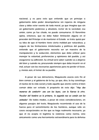nacional, y es para esto que entiende que un príncipe o
gobernante debe poder desempeñarse sin reparos de ninguna
clase y debe estar exento de toda moral, ya que imagina que sin
un gobernante poderoso y absoluto, rector de la sociedad, esa
unión, como ya fue citado, no puede consumarse. El florentino
opina, entonces, que no debe haber limitación alguna en el
proceder del Príncipe si de mantener el Estado se trata; quizá por
su idea de que el hombre tiene cierta maldad por naturaleza, y
seguro de las limitaciones intelectuales y políticas del pueblo,
entiende que el gobernante necesita ser un maestro de la
manipulación y la seducción, elementos que debe utilizar para
manejar la voluntad, preferencias y opiniones del pueblo, y así
asegurarse su adhesión. Su virtud será saber cuándo va a alejarse
del bien y cuándo no, procurando siempre que deba incurrir en el
mal, actuar con las necesarias apariencias para no perder el favor,
y, menos aún, el temor de su pueblo.
A pesar de sus detractores, Maquiavelo asocia este fin al
bien común y al gobierno de la ley, ya que, dice, la ley constituye
el núcleo de la vida social y todo aquello que atente contra el bien
común debe ser evitado. A propósito de esto dijo: “Hay dos
maneras de combatir: una con las leyes, con la fuerza la otra.
Peculiar del hombre es la primera, la segunda nos es común con los
animales”. De todos modos, a pesar de estas consideraciones, en
algunos pasajes del texto, Maquiavelo recomienda el uso de la
fuerza para el sometimiento de los hombres, aunque sólo en
casos excepcionales en los que se haga realmente necesario, ya
que él no acepta ni legitima la violencia como norma, sino
únicamente como una herramienta extraordinaria para la defensa
 