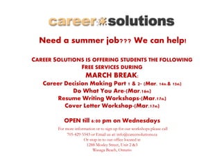 Need a summer job??? We can help!
CAREER SOLUTIONS IS OFFERING STUDENTS THE FOLLOWING
FREE SERVICES DURING
MARCH BREAK:
Career Decision Making Part 1 & 2- (Mar. 14th & 15th)
Do What You Are-(Mar.16th)
Resume Writing Workshops-(Mar.17th)
Cover Letter Workshop-(Mar.17th)
OPEN till 6:00 pm on Wednesdays
For more information or to sign up for our workshops please call
705-429-5543 or Email us at: info@careersolutions.ca
Or stop in to our office located at
1288 Mosley Street, Unit 2 &3
Wasaga Beach, Ontario
 
