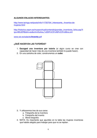 ALGUNOS ENLACES INTERESANTES:

http://www.taringa.net/posts/info/11735734/_Interesante_-Inventos-de-
mujeres.html

http://historico.oepm.es/museovirtual/contenido/grandes_inventores_ficha.asp?t
ipo=MUJER&idm=es&xml=Dutrieu,%20H%C3%A9l%C3%A8ne.xml

www.oei.es/salactsi/Invento.pdf


¿QUÉ HACER EN LAS TUTORÍAS?

       1. Escoged una inventora por tutoría (si algún curso se cree con
          capacidad de hacer más de una inventora también lo puede hacer).
       2. En una cartulina de color, construiremos un cubo:




       3. Y utilizaremos tres de sus caras:
             a. Fotografía de la inventora
             b. Fotografía del invento
             c. Breve biografía
       4. NOTA: Es importante que apuntéis en la tabla las mujeres inventoras
          que habéis elegido para trabajar para que no se repitan.


                                       4	
  
	
  
 