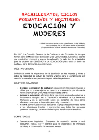 BACHILLERATOS, CICLOS
           FORMATIVOS Y NOCTURNO:
              EDUCACIÓN Y
                MUJERES
                                Cuando nos miras desde tu silla, ¿piensas en lo que necesito
                                        para que algún día yo me pueda sentar en esa silla?
                                  (Pregunta de una niña de Malawi al Ministro de Educación)



En 2010, La Comisión General de la Conferencia de Educación de las que
forman parte el Ministerio de Educación y las Comunidades Autónomas, acordó
por unanimidad compartir y apoyar la realización de todo tipo de actividades
para la difusión del DERECHO A LA EDUCACIÓN para todas y todos en
cualquier parte del mundo, nuestro mundo.

OBJETIVO GENERAL

Sensibilizar sobre la importancia de la educación de las mujeres y niñas y
sobre la necesidad de actuar de manera urgente para el cumplimiento del
derecho a una educación permanente para todas las personas.

OBJETIVOS DIDÁCTICOS

       -   Conocer la situación de exclusión en que viven millones de mujeres y
           niñas que no pueden ejercer su derecho a la educación por falta de la
           necesaria inversión y voluntad política en este ámbito.
       -   Valorar la educación a lo largo de la vida como un derecho universal y
           fundamental recogido en la Declaración Universal de los Derechos
           Humanos y en la Convención sobre los Derechos del Niño como
           elemento clave para el desarrollo personal y comunitario.
       -   Asumir, como ciudadanos/as activos/as, la propia responsabilidad frente
           a las situaciones injustas y comprender que todas las personas
           podemos hacer algo para cambiarlas o para transformar esa realidad.


COMPETENCIAS

       -   Comunicación lingüística. Enriquecer la expresión escrita y oral
           (escuchar, hablar, leer y escribir) para la elaboración de mensajes
           propios y la comprensión de mensajes ajenos.

                                            6	
  
	
  
 