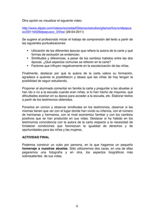 Otra opción es visualizar el siguiente video:

http://www.elpais.com/videos/sociedad/Gitanos/estudios/gitanos/futuro/elpepus
oc/20110426elpepusoc_3/Ves/ (26-04-2011)

Se sugiere al profesorado iniciar el trabajo de comprensión del texto a partir de
las siguientes puntualizaciones:

        Ubicación de las diferentes épocas que refiere la autora de la carta y qué
         formas de exclusión se evidencian.
        Similitudes y diferencias, a pesar de los cambios habidos entre las dos
         épocas. ¿Qué aspectos comunes se refieren en la carta?
        Factores que influyen negativamente en la escolarización de las niñas.

Finalmente, destacar por qué la autora de la carta valora su formación,
agradece a quienes la posibilitaron y desea que las niñas de hoy tengan la
posibilidad de seguir estudiando.

Proponer al alumnado comentar en familia la carta y preguntar a las abuelas si
han ido o no a la escuela cuando eran niñas, si lo han hecho de mayores, qué
dificultades existían en su época para acceder a la escuela, etc. Elaborar textos
a partir de los testimonios obtenidos.

Ponerlos en común y observar similitudes en los testimonios, observar si las
mismas tienen que ver con el lugar donde han vivido su infancia, con el número
de hermanas y hermanos, con el nivel económico familiar y con los cambios
positivos que se han producido en sus vidas. Destacar si ha habido en los
testimonios coincidencia con la autora de la carta respecto a la necesidad de
fortalecer condiciones que favorezcan la igualdad de derechos y de
oportunidades para las niñas y las mujeres.

ACTIVIDAD FINAL

Podemos construir un cubo por persona, en la que hagamos un pequeño
homenaje a nuestras abuelas. Sólo utilizaremos dos caras, en una de ellas
pegaremos una fotografía y en otra, los aspectos biográficos más
sobresalientes de sus vidas.




                                          8	
  
	
  
 