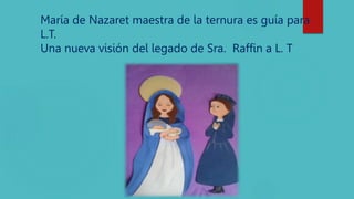 María de Nazaret maestra de la ternura es guía para
L.T.
Una nueva visión del legado de Sra. Raffin a L. T
 