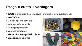 Preço = custo + vantagem
• CUSTO > produção (fixo e variável); promoção; distribuição; venda
• VANTAGEM
> O que eu ganho com isso?
> Vantagem demandada
> Vantagem percebida
> Vantagem induzida
• MARK UP e percepção do cliente
• Sensibilidade ao preço
 