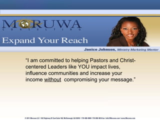 “ I am committed to helping Pastors and Christ-centered Leaders like YOU impact lives, influence communities and increase your income  without   compromising your message.” 