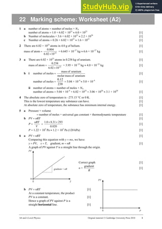 AS and A Level Physics Original material © Cambridge University Press 2010 1
22 Marking scheme: Worksheet (A2)
1 a number of atoms = number of moles × NA
number of atoms = 1.0 × 6.02 × 1023
≈ 6.0 × 1023
[1]
b Number of molecules = 3.6 × 6.02 × 1023
≈ 2.2 × 1024
[1]
c Number of atoms = 0.26 × 6.02 × 1023
≈ 1.6 × 1023
[1]
2 There are 6.02 × 1023
atoms in 4.0 g of helium. [1]
mass of atom = 23
10
02
.
6
004
.
0
×
= 6.645 × 10–27
kg ≈ 6.6 × 10–27
kg [1]
3 a There are 6.02 × 1023
atoms in 0.238 kg of uranium. [1]
mass of atom = 23
10
02
.
6
238
.
0
×
= 3.95 × 10−25
kg ≈ 4.0 × 10−25
kg [1]
b i number of moles =
uranium
of
mass
molar
uranium
of
mass
[1]
number of moles =
0.12
238
= 5.04 × 10–4
≈ 5.0 × 10–4
[1]
ii number of atoms = number of moles × NA
number of atoms = 5.04 × 10–4
× 6.02 × 1023
= 3.06 × 1020
≈ 3.1 × 1020
[1]
4 The absolute zero of temperature is –273.15 °C or 0 K. [1]
This is the lowest temperature any substance can have. [1]
At absolute zero of temperature, the substance has minimum internal energy. [1]
5 a Pressure × volume
= number of moles × universal gas constant × thermodynamic temperature [1]
b PV = nRT [1]
P =
V
nRT
=
020
.
0
293
31
.
8
0
.
1 ×
×
[1]
P = 1.22 × 105
Pa ≈ 1.2 × 105
Pa (120 kPa) [1]
6 a PV = nRT [1]
Comparing this equation with y = mx, we have:
y = PV, x = T, gradient, m = nR [1]
A graph of PV against T is a straight line through the origin.
Correct graph [1]
n =
R
gradient
[1]
b PV = nRT [1]
At a constant temperature, the product
PV is a constant. [1]
Hence a graph of PV against P is a
straight horizontal line. [1]
 