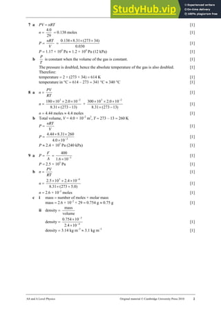22 Marking scheme: Worksheet (A2)
AS and A Level Physics Original material © Cambridge University Press 2010 2
7 a PV = nRT [1]
n =
29
0
.
4
= 0.138 moles [1]
P =
V
nRT
=
030
.
0
)
34
273
(
31
.
8
138
.
0 +
×
×
[1]
P = 1.17 × 104
Pa ≈ 1.2 × 104
Pa (12 kPa) [1]
b
T
P
is constant when the volume of the gas is constant. [1]
The pressure is doubled, hence the absolute temperature of the gas is also doubled. [1]
Therefore:
temperature = 2 × (273 + 34) = 614 K [1]
temperature in °C = 614 – 273 = 341 °C ≈ 340 °C [1]
8 a n =
RT
PV
[1]
n =
)
13
273
(
31
.
8
10
0
.
2
10
180 2
3
−
×
×
×
× −
+
)
13
273
(
31
.
8
10
0
.
2
10
300 2
3
−
×
×
×
× −
[1]
n = 4.44 moles ≈ 4.4 moles [1]
b Total volume, V = 4.0 × 10–2
m3
, T = 273 – 13 = 260 K
P =
V
nRT
[1]
P = 2
10
0
.
4
260
31
.
8
44
.
4
−
×
×
×
[1]
P ≈ 2.4 × 105
Pa (240 kPa) [1]
9 a P =
A
F
= 3
10
6
.
1
400
−
×
[1]
P = 2.5 × 105
Pa [1]
b n =
RT
PV
[1]
n =
)
0
.
5
273
(
31
.
8
10
4
.
2
10
5
.
2 4
5
+
×
×
×
× −
[1]
n = 2.6 × 10–2
moles [1]
c i mass = number of moles × molar mass
mass = 2.6 × 10–2
× 29 = 0.754 g ≈ 0.75 g [1]
ii density =
volume
mass
density = 4
3
10
4
.
2
10
754
.
0
−
−
×
×
[1]
density = 3.14 kg m–3
≈ 3.1 kg m–3
[1]
 