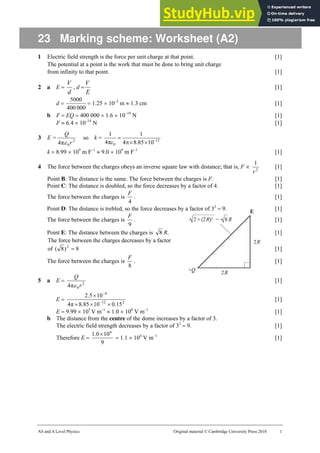AS and A Level Physics Original material © Cambridge University Press 2010 1
23 Marking scheme: Worksheet (A2)
1 Electric field strength is the force per unit charge at that point. [1]
The potential at a point is the work that must be done to bring unit charge
from infinity to that point. [1]
2 a E =
d
V
, d =
E
V
[1]
d =
000
400
5000
= 1.25 × 10–2
m ≈ 1.3 cm [1]
b F = EQ = 400 000 × 1.6 × 10–19
N [1]
F = 6.4 × 10–14
N [1]
3 E = 2
0
π
4 r
Q
ε
so k = 12
0 10
85
.
8
4
1
π
4
1
−
×
×
π
=
ε
k = 8.99 × 109
m F–1
≈ 9.0 × 109
m F–1
[1]
4 The force between the charges obeys an inverse square law with distance; that is, F ∝ 2
1
r
[1]
Point B: The distance is the same. The force between the charges is F. [1]
Point C: The distance is doubled, so the force decreases by a factor of 4. [1]
The force between the charges is
4
F
. [1]
Point D: The distance is trebled, so the force decreases by a factor of 32
= 9. [1]
The force between the charges is
9
F
. [1]
Point E: The distance between the charges is 8 R. [1]
The force between the charges decreases by a factor
of 2
)
8
( = 8 [1]
The force between the charges is
8
F
. [1]
5 a E = 2
0
π
4 r
Q
ε
[1]
E = 2
12
6
15
.
0
10
85
.
8
π
4
10
5
.
2
×
×
×
×
−
−
[1]
E = 9.99 × 105
V m–1
≈ 1.0 × 106
V m–1
[1]
b The distance from the centre of the dome increases by a factor of 3.
The electric field strength decreases by a factor of 32
= 9. [1]
Therefore E =
9
10
0
.
1 6
×
= 1.1 × 104
V m–1
[1]
 