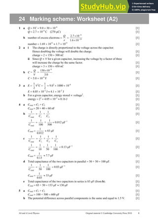AS and A Level Physics Original material © Cambridge University Press 2010 1
24 Marking scheme: Worksheet (A2)
1 a Q = VC = 9.0 × 30 × 10–6
[1]
Q = 2.7 × 10–4
C (270 µC) [1]
b number of excess electrons =
e
Q
= 19
4
10
6
.
1
10
7
.
2
−
−
×
×
[1]
number = 1.69 × 1015
≈ 1.7 × 1015
[1]
2 a i The charge is directly proportional to the voltage across the capacitor.
Hence doubling the voltage will double the charge. [1]
charge = 2 × 150 = 300 nC [1]
ii Since Q ∝ V for a given capacitor, increasing the voltage by a factor of three
will increase the charge by the same factor. [1]
charge = 3 × 150 = 450 nC [1]
b C =
V
Q
=
0
3
10
150 9
.
−
×
[1]
C = 5.0 × 10–8
F [1]
3 a E =
2
1
V2
C =
2
1
× 9.02
× 1000 × 10–6
[1]
E = 4.05 × 10–2
J ≈ 4.1 × 10–2
J [1]
b For a given capacitor, energy stored ∝ voltage2
. [1]
energy = 22
× 4.05 × 10–2
≈ 0.16 J [1]
4 a Ctotal = C1 + C2 [1]
Ctotal = 20 + 40 = 60 nF [1]
b
total
1
C
=
1
1
C
+
2
1
C
[1]
total
1
C
=
100
1
+
500
1
= 0.012 µF−1
[1]
Ctotal =
012
.
0
1
≈ 83 µF [1]
c
total
1
C
=
1
1
C
+
2
1
C
+
3
1
C
[1]
total
1
C
=
10
1
+
50
1
+
100
1
= 0.13 µF−1
[1]
Ctotal =
13
.
0
1
≈ 7.7 µF [1]
d Total capacitance of the two capacitors in parallel = 50 + 50 = 100 µF. [1]
total
1
C
=
50
1
+
100
1
= 0.03 µF−1
[1]
Ctotal =
03
.
0
1
≈ 33 µF [1]
e Total capacitance of the two capacitors in series is 83 µF (from b). [1]
Ctotal = 83 + 50 = 133 µF ≈ 130 µF [1]
5 a Ctotal = C1 + C2 [1]
Ctotal = 100 + 500 = 600 µF [1]
b The potential difference across parallel components is the same and equal to 1.5 V. [1]
 