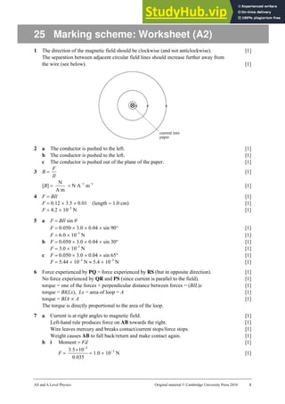 AS and A Level Physics Original material © Cambridge University Press 2010 1
25 Marking scheme: Worksheet (A2)
1 The direction of the magnetic field should be clockwise (and not anticlockwise). [1]
The separation between adjacent circular field lines should increase further away from
the wire (see below). [1]
2 a The conductor is pushed to the left. [1]
b The conductor is pushed to the left. [1]
c The conductor is pushed out of the plane of the paper. [1]
3 B =
Il
F
[1]
[B] =
m
A
N
= N A−1
m−1
[1]
4 F = BIl [1]
F = 0.12 × 3.5 × 0.01 (length = 1.0 cm) [1]
F = 4.2 × 10–3
N [1]
5 a F = BIl sin θ
F = 0.050 × 3.0 × 0.04 × sin 90° [1]
F = 6.0 × 10–3
N [1]
b F = 0.050 × 3.0 × 0.04 × sin 30° [1]
F = 3.0 × 10–3
N [1]
c F = 0.050 × 3.0 × 0.04 × sin 65° [1]
F = 5.44 × 10–3
N ≈ 5.4 × 10–3
N [1]
6 Force experienced by PQ = force experienced by RS (but in opposite direction). [1]
No force experienced by QR and PS (since current is parallel to the field). [1]
torque = one of the forces × perpendicular distance between forces = (BIL)x [1]
torque = BI(Lx), Lx = area of loop = A [1]
torque = BIA ∝ A [1]
The torque is directly proportional to the area of the loop.
7 a Current is at right angles to magnetic field. [1]
Left-hand rule produces force on AB towards the right. [1]
Wire leaves mercury and breaks contact/current stops/force stops. [1]
Weight causes AB to fall back/return and make contact again. [1]
b i Moment = Fd [1]
F =
035
0
10
5
3 5
.
. −
×
= 1.0 × 10−3
N [1]
 