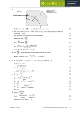 26 Marking scheme: Worksheet (A2)
AS and A Level Physics Original material © Cambridge University Press 2010 2
5 a
Both arrows at A and B are towards the centre of the circle. [1]
b The force on the electron is at 90° to the velocity. Hence the path described by the
electron is a circle. [1]
c The magnetic force provides the centripetal force. [1]
Therefore: BQv =
r
mv2
[1]
BQ =
r
mv
or v =
m
BQr
[1]
v = 31
2
19
3
10
1
.
9
10
0
.
5
10
6
.
1
10
0
.
2
−
−
−
−
×
×
×
×
×
×
[1]
v = 1.76 × 107
m s–1
≈ 1.8 × 107
m s−1
[1]
d v =
m
BQr
, so the speed v is directly proportional to the radius r. [1]
Radius is halved, so v =
2
10
76
.
1 7
×
= 8.8 × 106
m s−1
[1]
6 a Ek = 15 × 103
× 1.6 × 10−19
= 2.4 × 10−15
J (1 eV = 1.6 × 10−19
J) [1]
2
1
mv2
= 2.4 × 10−15
v = 27
15
10
7
.
1
10
4
.
2
2
−
−
×
×
×
[1]
v = 1.68 × 106
m s−1
≈ 1.7 × 106
m s−1
[1]
b F = ma =
r
mv2
[1]
F =
05
.
0
)
10
68
.
1
(
10
7
.
1 2
6
27
×
×
× −
[1]
F = 9.60 × 10−14
N ≈ 9.6 × 10−14
N [1]
c F = BQv [1]
B =
Qv
F
= 6
19
14
10
68
.
1
10
6
.
1
10
60
.
9
×
×
×
×
−
−
[1]
B ≈ 0.36 T [1]
d speed =
time
distance
time =
speed
nce
circumfere
= 6
10
68
.
1
05
.
0
π
2
×
×
[1]
time = 1.87 × 10−7
s ≈ 1.9 × 10−7
s [1]
 