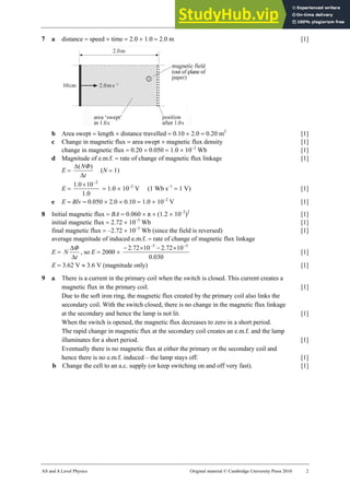 27 Marking scheme: Worksheet (A2)
AS and A Level Physics Original material © Cambridge University Press 2010 2
7 a distance = speed × time = 2.0 × 1.0 = 2.0 m [1]
b Area swept = length × distance travelled = 0.10 × 2.0 = 0.20 m2
[1]
c Change in magnetic flux = area swept × magnetic flux density [1]
change in magnetic flux = 0.20 × 0.050 = 1.0 × 10−2
Wb [1]
d Magnitude of e.m.f. = rate of change of magnetic flux linkage [1]
E =
t
NΦ
∆
∆ )
(
(N = 1)
E =
0
.
1
10
0
.
1 2
−
×
= 1.0 × 10−2
V (1 Wb s−1
= 1 V) [1]
e E = Blv = 0.050 × 2.0 × 0.10 = 1.0 × 10−2
V [1]
8 Initial magnetic flux = BA = 0.060 × π × (1.2 × 10−2
)2
[1]
initial magnetic flux = 2.72 × 10−5
Wb [1]
final magnetic flux = –2.72 × 10−5
Wb (since the field is reversed) [1]
average magnitude of induced e.m.f. = rate of change of magnetic flux linkage
E =
t
Φ
N
∆
∆
, so E = 2000 ×
030
.
0
10
72
.
2
10
72
.
2 5
5 −
−
×
−
×
−
[1]
E = 3.62 V ≈ 3.6 V (magnitude only) [1]
9 a There is a current in the primary coil when the switch is closed. This current creates a
magnetic flux in the primary coil. [1]
Due to the soft iron ring, the magnetic flux created by the primary coil also links the
secondary coil. With the switch closed, there is no change in the magnetic flux linkage
at the secondary and hence the lamp is not lit. [1]
When the switch is opened, the magnetic flux decreases to zero in a short period.
The rapid change in magnetic flux at the secondary coil creates an e.m.f. and the lamp
illuminates for a short period. [1]
Eventually there is no magnetic flux at either the primary or the secondary coil and
hence there is no e.m.f. induced – the lamp stays off. [1]
b Change the cell to an a.c. supply (or keep switching on and off very fast). [1]
 