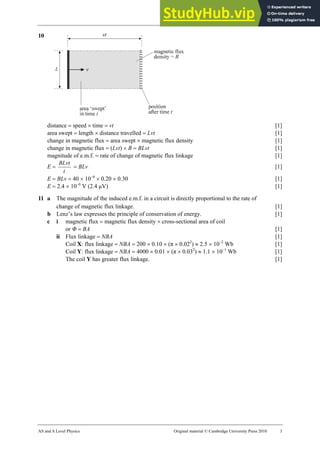 27 Marking scheme: Worksheet (A2)
AS and A Level Physics Original material © Cambridge University Press 2010 3
10
distance = speed × time = vt [1]
area swept = length × distance travelled = Lvt [1]
change in magnetic flux = area swept × magnetic flux density [1]
change in magnetic flux = (Lvt) × B = BLvt [1]
magnitude of e.m.f. = rate of change of magnetic flux linkage [1]
E =
t
BLvt
= BLv [1]
E = BLv = 40 × 10−6
× 0.20 × 0.30 [1]
E = 2.4 × 10−6
V (2.4 µV) [1]
11 a The magnitude of the induced e.m.f. in a circuit is directly proportional to the rate of
change of magnetic flux linkage. [1]
b Lenz’s law expresses the principle of conservation of energy. [1]
c i magnetic flux = magnetic flux density × cross-sectional area of coil
or Φ = BA [1]
ii Flux linkage = NBA [1]
Coil X: flux linkage = NBA = 200 × 0.10 × (π × 0.022
) ≈ 2.5 × 10−2
Wb [1]
Coil Y: flux linkage = NBA = 4000 × 0.01 × (π × 0.032
) ≈ 1.1 × 10−1
Wb [1]
The coil Y has greater flux linkage. [1]
 