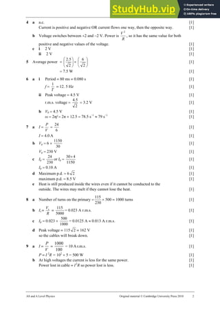 28 Marking scheme: Worksheet (A2)
AS and A Level Physics Original material © Cambridge University Press 2010 2
4 a a.c. [1]
Current is positive and negative OR current flows one way, then the opposite way. [1]
b Voltage switches between +2 and −2 V. Power is
R
V 2
, so it has the same value for both
positive and negative values of the voltage. [1]
c i 2 V [1]
ii 2 V [1]
5 Average power = ⎟
⎠
⎞
⎜
⎝
⎛
2
5
.
2
× ⎟
⎠
⎞
⎜
⎝
⎛
2
6
[1]
= 7.5 W [1]
6 a i Period = 80 ms = 0.080 s [1]
f =
T
1
= 12. 5 Hz [1]
ii Peak voltage = 4.5 V [1]
r.m.s. voltage =
2
5
.
4
= 3.2 V [1]
b V0 = 4.5 V [1]
ω = 2πf = 2π × 12.5 = 78.5 s−1
≈ 79 s−1
[1]
7 a I =
V
P
=
6
24
[1]
I = 4.0 A [1]
b Vp = 6 ×
30
1150
[1]
Vp = 230 V [1]
c Ip =
230
24
or Ip =
1150
4
30×
[1]
Ip = 0.10 A [1]
d Maximum p.d. = 6 2 [1]
maximum p.d. = 8.5 V [1]
e Heat is still produced inside the wires even if it cannot be conducted to the
outside. The wires may melt if they cannot lose the heat. [1]
8 a Number of turns on the primary =
230
115
× 500 = 1000 turns [1]
b Is =
R
Vs
=
5000
115
= 0.023 A r.m.s. [1]
c Ip = 0.023 ×
1000
500
= 0.0125 A ≈ 0.013 A r.m.s. [1]
d Peak voltage = 115 2 = 162 V [1]
so the cables will break down. [1]
9 a I =
P
V
=
1000
100
= 10 A r.m.s. [1]
P = I 2
R = 102
× 5 = 500 W [1]
b At high voltages the current is less for the same power. [1]
Power lost in cable = I2
R so power lost is less. [1]
 