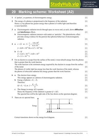 AS and A Level Physics Original material © Cambridge University Press 2010 1
29 Marking scheme: Worksheet (A2)
1 A ‘packet’, or quantum, of electromagnetic energy. [1]
2 The energy of a photon is proportional to the frequency of the radiation. [1]
Hence a γ-ray photon has greater energy than a photon of visible light (and therefore
is more harmful). [1]
3 a Electromagnetic radiation travels through space as waves and, as such, shows diffraction
and interference effects. [1]
b Electromagnetic radiation interacts with matter as ‘particles’. The photoelectric effect
provides strong evidence for the particle-like (photon) behaviour of electromagnetic
radiation. [1]
4 a c = fλ so f = 7
8
10
4
.
6
10
0
.
3
−
×
×
=
λ
c
[1]
f = 4.69 × 1014
Hz ≈ 4.7 × 1014
Hz [1]
b E = hf [1]
E = 6.63 × 10−34
× 4.69 × 1014
[1]
E = 3.1 × 10−19
J [1]
5 For an electron to escape from the surface of the metal, it must absorb energy from the photon
that is greater than the work function. [1]
The work function is the minimum energy required by the electron to escape from the surface
of the metal. [1]
The photon of visible light has energy less than the work function of the metal, whereas
the photon of ultraviolet radiation has energy greater than the work function. [1]
6 a The electron loses energy. [1]
This energy appears as a photon of electromagnetic radiation. [1]
b Energy of photon = E1 − E2 [1]
Therefore:
hf = E1 − E2 or
h
E
E
f 2
1 −
= [1]
c The change in energy ∆E is greater. [1]
Hence the frequency of the radiation is greater (f ∝ ∆E). [1]
The spectral line will be the right side of the line shown on the spectrum diagram.
7 There are six spectral lines. [1]
Correct transitions shown on the energy level diagram. [1]
 