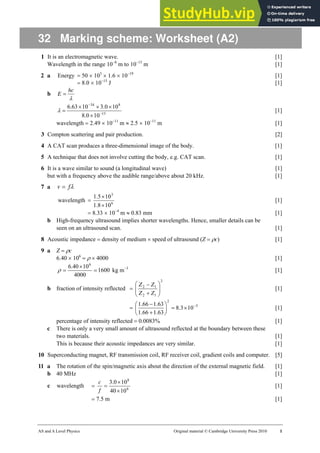 AS and A Level Physics Original material © Cambridge University Press 2010 1
32 Marking scheme: Worksheet (A2)
1 It is an electromagnetic wave. [1]
Wavelength in the range 10−8
m to 10−13
m [1]
2 a Energy = 50 × 103
× 1.6 × 10−19
[1]
= 8.0 × 10−15
J [1]
b
λ
hc
E =
15
8
34
10
0
.
8
10
0
.
3
10
63
.
6
−
−
×
×
×
×
=
λ [1]
wavelength = 2.49 × 10−11
m ≈ 2.5 × 10−11
m [1]
3 Compton scattering and pair production. [2]
4 A CAT scan produces a three-dimensional image of the body. [1]
5 A technique that does not involve cutting the body, e.g. CAT scan. [1]
6 It is a wave similar to sound (a longitudinal wave) [1]
but with a frequency above the audible range/above about 20 kHz. [1]
7 a λ
f
v =
wavelength = 6
3
10
8
.
1
10
5
.
1
×
×
[1]
= 8.33 × 10−4
m ≈ 0.83 mm [1]
b High-frequency ultrasound implies shorter wavelengths. Hence, smaller details can be
seen on an ultrasound scan. [1]
8 Acoustic impedance = density of medium × speed of ultrasound (Z = ρc) [1]
9 a Z = ρc
6.40 × 106
= ρ × 4000 [1]
1600
4000
10
40
.
6 6
=
×
=
ρ kg m−3
[1]
b fraction of intensity reflected =
2
1
2
1
2
⎟
⎟
⎠
⎞
⎜
⎜
⎝
⎛
+
−
Z
Z
Z
Z
[1]
= 5
2
10
3
.
8
63
.
1
66
.
1
63
.
1
66
.
1 −
×
=
⎟
⎠
⎞
⎜
⎝
⎛
+
−
[1]
percentage of intensity reflected = 0.0083% [1]
c There is only a very small amount of ultrasound reflected at the boundary between these
two materials. [1]
This is because their acoustic impedances are very similar. [1]
10 Superconducting magnet, RF transmission coil, RF receiver coil, gradient coils and computer. [5]
11 a The rotation of the spin/magnetic axis about the direction of the external magnetic field. [1]
b 40 MHz [1]
c wavelength = 6
8
10
40
10
0
.
3
×
×
=
f
c
[1]
= 7.5 m [1]
 