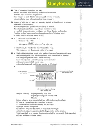 32 Marking scheme: Worksheet (A2)
AS and A Level Physics Original material © Cambridge University Press 2010 3
19 Pulse of ultrasound transmitted into body [1]
where it is reflected at the boundary between different tissues. [1]
Reflected wave is detected and processed. [1]
Time for echo to reach detector indicates depth of tissue boundary. [1]
Intensity of echo gives information about tissue boundary. [1]
20 Amount of reflection of a wave at a boundary depends on the difference in acoustic
impedance of the two media. [1]
Acoustic impedance is speed of wave × density of medium. [1]
Acoustic impedance of air is very different from that for skin [1]
so very little ultrasound energy would pass into skin at the skin–air boundary. [1]
Coupling medium has acoustic impedance close to that of skin (and probe) [1]
so greatly reduces reflection at skin surface. [1]
21 a 2 × thickness = 4000 × (13 × 10−6
) [1]
2 × thickness = 5.2 × 10−2
[1]
thickness = 2
2
10
6
.
2
2
10
2
.
5 −
−
×
=
×
m (2.6 cm) [1]
b In a B-scan, the transducer is moved around the body. [1]
This produces a two-dimensional outline of an organ. [1]
22 a Nuclei of hydrogen (and certain other nuclides) have spin/have a magnetic axis. [1]
In a strong magnetic field, the nuclei precess about the direction of the field [1]
with a frequency known as the Larmor frequency. [1]
Radio wave pulse at Larmor frequency causes resonance [1]
and nuclei precess in high-energy state. [1]
After pulse has ceased, nuclei relax, emitting an RF signal. [1]
b
Diagram showing: magnet producing large field [1]
magnets producing non-uniform field [1]
RF coils. [1]
Patient subject to large magnetic field and calibrated non-uniform field. [1]
RF pulse at Larmor frequency transmitted to patient. [1]
RF emissions from patient are detected and processed. [1]
Hydrogen nuclei within patient [1]
have Larmor frequency dependent on magnetic field strength [1]
so that location (and concentration) of hydrogen nuclei can be detected. [1]
Total image built up by varying the non-uniform field to give specific field strength at
different positions within the patient. [1]
 