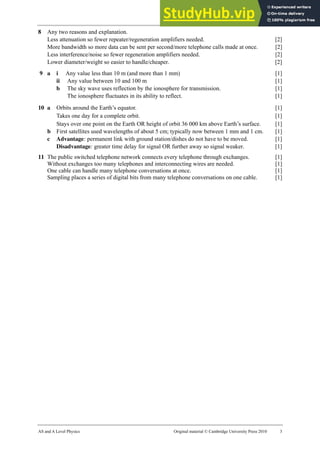 33 Marking scheme: Worksheet (A2)
AS and A Level Physics Original material © Cambridge University Press 2010 3
8 Any two reasons and explanation.
Less attenuation so fewer repeater/regeneration amplifiers needed. [2]
More bandwidth so more data can be sent per second/more telephone calls made at once. [2]
Less interference/noise so fewer regeneration amplifiers needed. [2]
Lower diameter/weight so easier to handle/cheaper. [2]
9 a i Any value less than 10 m (and more than 1 mm) [1]
ii Any value between 10 and 100 m [1]
b The sky wave uses reflection by the ionosphere for transmission. [1]
The ionosphere fluctuates in its ability to reflect. [1]
10 a Orbits around the Earth’s equator. [1]
Takes one day for a complete orbit. [1]
Stays over one point on the Earth OR height of orbit 36 000 km above Earth’s surface. [1]
b First satellites used wavelengths of about 5 cm; typically now between 1 mm and 1 cm. [1]
c Advantage: permanent link with ground station/dishes do not have to be moved. [1]
Disadvantage: greater time delay for signal OR further away so signal weaker. [1]
11 The public switched telephone network connects every telephone through exchanges. [1]
Without exchanges too many telephones and interconnecting wires are needed. [1]
One cable can handle many telephone conversations at once. [1]
Sampling places a series of digital bits from many telephone conversations on one cable. [1]
 