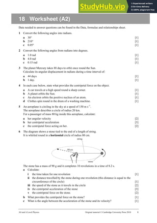 AS and A Level Physics Original material © Cambridge University Press 2010 1
18 Worksheet (A2)
Data needed to answer questions can be found in the Data, formulae and relationships sheet.
1 Convert the following angles into radians.
a 30° [1]
b 210° [1]
c 0.05° [1]
2 Convert the following angles from radians into degrees.
a 1.0 rad [1]
b 4.0 rad [1]
c 0.15 rad [1]
3 The planet Mercury takes 88 days to orbit once round the Sun.
Calculate its angular displacement in radians during a time interval of:
a 44 days [1]
b 1 day. [1]
4 In each case below, state what provides the centripetal force on the object.
a A car travels at a high speed round a sharp corner. [1]
b A planet orbits the Sun. [1]
c An electron orbits the positive nucleus of an atom. [1]
d Clothes spin round in the drum of a washing machine. [1]
5 An aeroplane is circling in the sky at a speed of 150 m s−1
.
The aeroplane describes a circle of radius 20 km.
For a passenger of mass 80 kg inside this aeroplane, calculate:
a her angular velocity [2]
b her centripetal acceleration [3]
c the centripetal force acting on her. [2]
6 The diagram shows a stone tied to the end of a length of string.
It is whirled round in a horizontal circle of radius 80 cm.
The stone has a mass of 90 g and it completes 10 revolutions in a time of 8.2 s.
a Calculate:
i the time taken for one revolution [1]
ii the distance travelled by the stone during one revolution (this distance is equal to the
circumference of the circle) [1]
iii the speed of the stone as it travels in the circle [2]
iv the centripetal acceleration of the stone [3]
v the centripetal force on the stone. [2]
b What provides the centripetal force on the stone? [1]
c What is the angle between the acceleration of the stone and its velocity? [1]
 