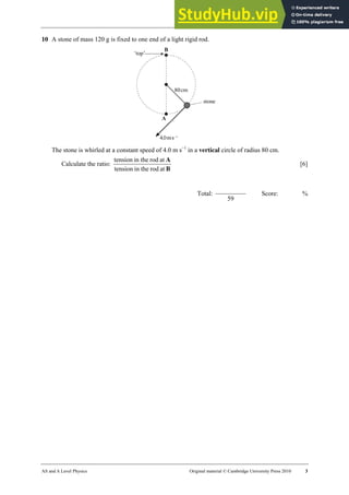 18 Worksheet (A2)
AS and A Level Physics Original material © Cambridge University Press 2010 3
10 A stone of mass 120 g is fixed to one end of a light rigid rod.
The stone is whirled at a constant speed of 4.0 m s−1
in a vertical circle of radius 80 cm.
Calculate the ratio:
B
A
at
rod
in the
tension
at
rod
in the
tension
[6]
Total:
59
Score: %
 