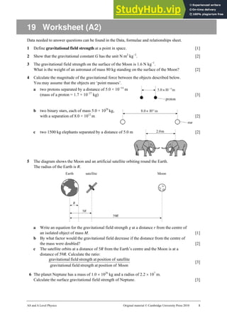 AS and A Level Physics Original material © Cambridge University Press 2010 1
19 Worksheet (A2)
Data needed to answer questions can be found in the Data, formulae and relationships sheet.
1 Define gravitational field strength at a point in space. [1]
2 Show that the gravitational constant G has the unit N m2
kg−2
. [2]
3 The gravitational field strength on the surface of the Moon is 1.6 N kg−1
.
What is the weight of an astronaut of mass 80 kg standing on the surface of the Moon? [2]
4 Calculate the magnitude of the gravitational force between the objects described below.
You may assume that the objects are ‘point masses’.
a two protons separated by a distance of 5.0 × 10−14
m
(mass of a proton = 1.7 × 10−27
kg) [3]
b two binary stars, each of mass 5.0 × 1028
kg,
with a separation of 8.0 × 1012
m [2]
c two 1500 kg elephants separated by a distance of 5.0 m [2]
5 The diagram shows the Moon and an artificial satellite orbiting round the Earth.
The radius of the Earth is R.
a Write an equation for the gravitational field strength g at a distance r from the centre of
an isolated object of mass M. [1]
b By what factor would the gravitational field decrease if the distance from the centre of
the mass were doubled? [2]
c The satellite orbits at a distance of 5R from the Earth’s centre and the Moon is at a
distance of 59R. Calculate the ratio:
Moon
of
position
at
strength
field
nal
gravitatio
satellite
of
position
at
strength
field
nal
gravitatio
[3]
6 The planet Neptune has a mass of 1.0 × 1026
kg and a radius of 2.2 × 107
m.
Calculate the surface gravitational field strength of Neptune. [3]
 