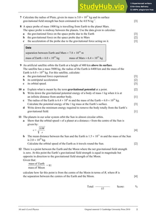19 Worksheet (A2)
AS and A Level Physics Original material © Cambridge University Press 2010 2
7 Calculate the radius of Pluto, given its mass is 5.0 × 1023
kg and its surface
gravitational field strength has been estimated to be 4.0 N kg−1
. [3]
8 A space probe of mass 1800 kg is travelling from Earth to the planet Mars.
The space probe is midway between the planets. Use the data given to calculate:
a the gravitational force on the space probe due to the Earth [3]
b the gravitational force on the space probe due to Mars [2]
c the acceleration of the probe due to the gravitational force acting on it. [3]
Data
separation between Earth and Mars = 7.8 × 1010
m
mass of Earth = 6.0 × 1024
kg mass of Mars = 6.4 × 1023
kg
9 An artificial satellite orbits the Earth at a height of 400 km above its surface.
The satellite has a mass 5000 kg, the radius of the Earth is 6400 km and the mass of the
Earth is 6.0 × 1024
kg. For this satellite, calculate:
a the gravitational force experienced [3]
b its centripetal acceleration [2]
c its orbital speed. [3]
10 a Explain what is meant by the term gravitational potential at a point. [2]
b Write down the gravitational potential energy of a body of mass 1 kg when it is at
an infinite distance from another body. [1]
c The radius of the Earth is 6.4 × 106
m and the mass of the Earth = 6.0 × 1024
kg.
Calculate the potential energy of the 1 kg mass at the Earth’s surface. [3]
d Write down the minimum energy required to remove the body totally from the Earth’s
gravitational field. [1]
11 The planets in our solar system orbit the Sun in almost circular orbits.
a Show that the orbital speed v of a planet at a distance r from the centre of the Sun is
given by:
v =
r
GM
[4]
b The mean distance between the Sun and the Earth is 1.5 × 1011
m and the mass of the Sun
is 2.0 × 1030
kg.
Calculate the orbital speed of the Earth as it travels round the Sun. [2]
12 There is a point between the Earth and the Moon where the net gravitational field strength
is zero. At this point the Earth’s gravitational field strength is equal in magnitude but
opposite in direction to the gravitational field strength of the Moon.
Given that:
Moon
of
mass
Earth
of
mass
= 81
calculate how far this point is from the centre of the Moon in terms of R, where R is
the separation between the centres of the Earth and the Moon. [4]
Total:
57
Score: %
 