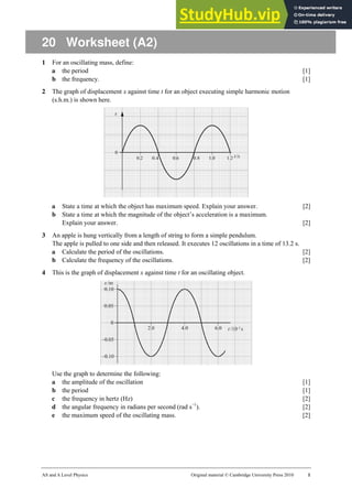 AS and A Level Physics Original material © Cambridge University Press 2010 1
20 Worksheet (A2)
1 For an oscillating mass, define:
a the period [1]
b the frequency. [1]
2 The graph of displacement x against time t for an object executing simple harmonic motion
(s.h.m.) is shown here.
a State a time at which the object has maximum speed. Explain your answer. [2]
b State a time at which the magnitude of the object’s acceleration is a maximum.
Explain your answer. [2]
3 An apple is hung vertically from a length of string to form a simple pendulum.
The apple is pulled to one side and then released. It executes 12 oscillations in a time of 13.2 s.
a Calculate the period of the oscillations. [2]
b Calculate the frequency of the oscillations. [2]
4 This is the graph of displacement x against time t for an oscillating object.
Use the graph to determine the following:
a the amplitude of the oscillation [1]
b the period [1]
c the frequency in hertz (Hz) [2]
d the angular frequency in radians per second (rad s−1
). [2]
e the maximum speed of the oscillating mass. [2]
 