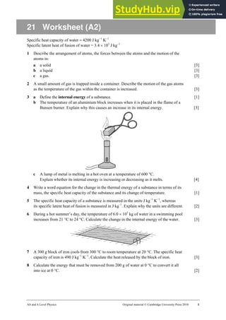 AS and A Level Physics Original material © Cambridge University Press 2010 1
21 Worksheet (A2)
Specific heat capacity of water = 4200 J kg−1
K−1
Specific latent heat of fusion of water = 3.4 × 105
J kg−1
1 Describe the arrangement of atoms, the forces between the atoms and the motion of the
atoms in:
a a solid [3]
b a liquid [3]
c a gas. [3]
2 A small amount of gas is trapped inside a container. Describe the motion of the gas atoms
as the temperature of the gas within the container is increased. [3]
3 a Define the internal energy of a substance. [1]
b The temperature of an aluminium block increases when it is placed in the flame of a
Bunsen burner. Explain why this causes an increase in its internal energy. [3]
c A lump of metal is melting in a hot oven at a temperature of 600 °C.
Explain whether its internal energy is increasing or decreasing as it melts. [4]
4 Write a word equation for the change in the thermal energy of a substance in terms of its
mass, the specific heat capacity of the substance and its change of temperature. [1]
5 The specific heat capacity of a substance is measured in the units J kg−1
K−1
, whereas
its specific latent heat of fusion is measured in J kg−1
. Explain why the units are different. [2]
6 During a hot summer’s day, the temperature of 6.0 × 105
kg of water in a swimming pool
increases from 21 °C to 24 °C. Calculate the change in the internal energy of the water. [3]
7 A 300 g block of iron cools from 300 °C to room temperature at 20 °C. The specific heat
capacity of iron is 490 J kg−1
K−1
. Calculate the heat released by the block of iron. [3]
8 Calculate the energy that must be removed from 200 g of water at 0 °C to convert it all
into ice at 0 °C. [2]
 