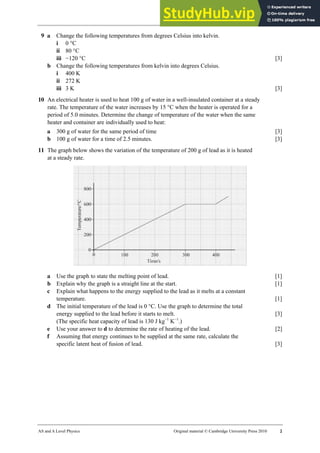 21 Worksheet (A2)
AS and A Level Physics Original material © Cambridge University Press 2010 2
9 a Change the following temperatures from degrees Celsius into kelvin.
i 0 °C
ii 80 °C
iii −120 °C [3]
b Change the following temperatures from kelvin into degrees Celsius.
i 400 K
ii 272 K
iii 3 K [3]
10 An electrical heater is used to heat 100 g of water in a well-insulated container at a steady
rate. The temperature of the water increases by 15 °C when the heater is operated for a
period of 5.0 minutes. Determine the change of temperature of the water when the same
heater and container are individually used to heat:
a 300 g of water for the same period of time [3]
b 100 g of water for a time of 2.5 minutes. [3]
11 The graph below shows the variation of the temperature of 200 g of lead as it is heated
at a steady rate.
a Use the graph to state the melting point of lead. [1]
b Explain why the graph is a straight line at the start. [1]
c Explain what happens to the energy supplied to the lead as it melts at a constant
temperature. [1]
d The initial temperature of the lead is 0 °C. Use the graph to determine the total
energy supplied to the lead before it starts to melt. [3]
(The specific heat capacity of lead is 130 J kg−1
K−1
.)
e Use your answer to d to determine the rate of heating of the lead. [2]
f Assuming that energy continues to be supplied at the same rate, calculate the
specific latent heat of fusion of lead. [3]
 