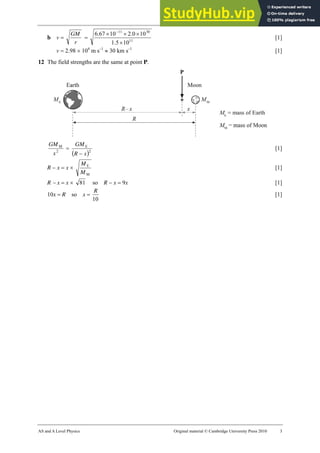 19 Marking scheme: Worksheet (A2)
AS and A Level Physics Original material © Cambridge University Press 2010 3
b v =
r
GM
= 11
30
11
10
5
.
1
10
0
.
2
10
67
.
6
×
×
×
× −
[1]
v = 2.98 × 104
m s–1
≈ 30 km s–1
[1]
12 The field strengths are the same at point P.
2
M
x
GM
=
( )2
E
x
R
GM
−
[1]
R − x = x ×
M
E
M
M
[1]
R − x = x × 81 so R − x = 9x [1]
10x = R so x =
10
R
[1]
 