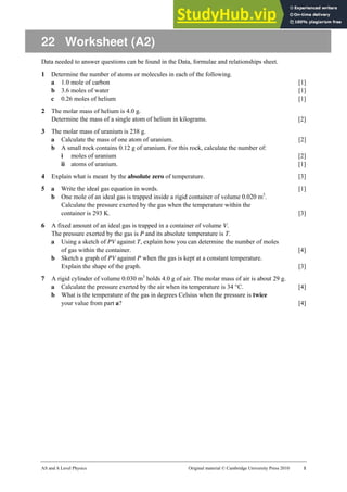 AS and A Level Physics Original material © Cambridge University Press 2010 1
22 Worksheet (A2)
Data needed to answer questions can be found in the Data, formulae and relationships sheet.
1 Determine the number of atoms or molecules in each of the following.
a 1.0 mole of carbon [1]
b 3.6 moles of water [1]
c 0.26 moles of helium [1]
2 The molar mass of helium is 4.0 g.
Determine the mass of a single atom of helium in kilograms. [2]
3 The molar mass of uranium is 238 g.
a Calculate the mass of one atom of uranium. [2]
b A small rock contains 0.12 g of uranium. For this rock, calculate the number of:
i moles of uranium [2]
ii atoms of uranium. [1]
4 Explain what is meant by the absolute zero of temperature. [3]
5 a Write the ideal gas equation in words. [1]
b One mole of an ideal gas is trapped inside a rigid container of volume 0.020 m3
.
Calculate the pressure exerted by the gas when the temperature within the
container is 293 K. [3]
6 A fixed amount of an ideal gas is trapped in a container of volume V.
The pressure exerted by the gas is P and its absolute temperature is T.
a Using a sketch of PV against T, explain how you can determine the number of moles
of gas within the container. [4]
b Sketch a graph of PV against P when the gas is kept at a constant temperature.
Explain the shape of the graph. [3]
7 A rigid cylinder of volume 0.030 m3
holds 4.0 g of air. The molar mass of air is about 29 g.
a Calculate the pressure exerted by the air when its temperature is 34 °C. [4]
b What is the temperature of the gas in degrees Celsius when the pressure is twice
your value from part a? [4]
 