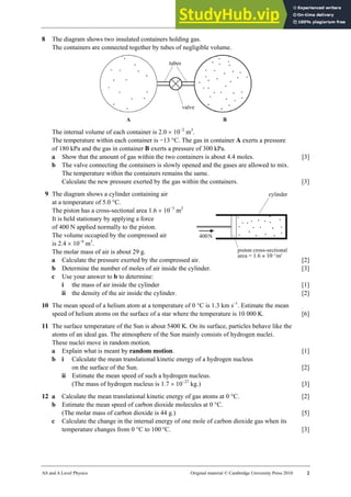 22 Worksheet (A2)
AS and A Level Physics Original material © Cambridge University Press 2010 2
8 The diagram shows two insulated containers holding gas.
The containers are connected together by tubes of negligible volume.
The internal volume of each container is 2.0 × 10−2
m3
.
The temperature within each container is −13 °C. The gas in container A exerts a pressure
of 180 kPa and the gas in container B exerts a pressure of 300 kPa.
a Show that the amount of gas within the two containers is about 4.4 moles. [3]
b The valve connecting the containers is slowly opened and the gases are allowed to mix.
The temperature within the containers remains the same.
Calculate the new pressure exerted by the gas within the containers. [3]
9 The diagram shows a cylinder containing air
at a temperature of 5.0 °C.
The piston has a cross-sectional area 1.6 × 10−3
m2
It is held stationary by applying a force
of 400 N applied normally to the piston.
The volume occupied by the compressed air
is 2.4 × 10−4
m3
.
The molar mass of air is about 29 g.
a Calculate the pressure exerted by the compressed air. [2]
b Determine the number of moles of air inside the cylinder. [3]
c Use your answer to b to determine:
i the mass of air inside the cylinder [1]
ii the density of the air inside the cylinder. [2]
10 The mean speed of a helium atom at a temperature of 0 °C is 1.3 km s–1
. Estimate the mean
speed of helium atoms on the surface of a star where the temperature is 10 000 K. [6]
11 The surface temperature of the Sun is about 5400 K. On its surface, particles behave like the
atoms of an ideal gas. The atmosphere of the Sun mainly consists of hydrogen nuclei.
These nuclei move in random motion.
a Explain what is meant by random motion. [1]
b i Calculate the mean translational kinetic energy of a hydrogen nucleus
on the surface of the Sun. [2]
ii Estimate the mean speed of such a hydrogen nucleus.
(The mass of hydrogen nucleus is 1.7 × 10−27
kg.) [3]
12 a Calculate the mean translational kinetic energy of gas atoms at 0 °C. [2]
b Estimate the mean speed of carbon dioxide molecules at 0 °C.
(The molar mass of carbon dioxide is 44 g.) [5]
c Calculate the change in the internal energy of one mole of carbon dioxide gas when its
temperature changes from 0 °C to 100 °C. [3]
 