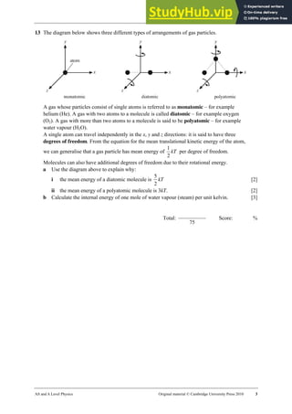 22 Worksheet (A2)
AS and A Level Physics Original material © Cambridge University Press 2010 3
13 The diagram below shows three different types of arrangements of gas particles.
A gas whose particles consist of single atoms is referred to as monatomic – for example
helium (He). A gas with two atoms to a molecule is called diatomic – for example oxygen
(O2). A gas with more than two atoms to a molecule is said to be polyatomic – for example
water vapour (H2O).
A single atom can travel independently in the x, y and z directions: it is said to have three
degrees of freedom. From the equation for the mean translational kinetic energy of the atom,
we can generalise that a gas particle has mean energy of kT
2
1
per degree of freedom.
Molecules can also have additional degrees of freedom due to their rotational energy.
a Use the diagram above to explain why:
i the mean energy of a diatomic molecule is kT
2
5
[2]
ii the mean energy of a polyatomic molecule is 3kT. [2]
b Calculate the internal energy of one mole of water vapour (steam) per unit kelvin. [3]
Total:
75
Score: %
 