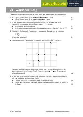 AS and A Level Physics Original material © Cambridge University Press 2010 1
23 Worksheet (A2)
Data needed to answer questions can be found in the Data, formulae and relationships sheet.
1 a Explain what is meant by the electric field strength at a point. [1]
b Explain what is meant by the electric potential at a point. [1]
2 A pair of parallel metal plates has a potential difference of 5000 V across them.
The electric field strength between them is 400 kN C−1
. Calculate:
a the separation between the plates [2]
b the force on a dust particle between the plates which carries a charge of 1.6 × 10−19
C. [2]
3 The electric field strength E at a distance r from a point charge Q may be written as:
E = k 2
r
Q
What is the value for k? [1]
4 The diagram shows a point charge +q placed in the electric field of a charge +Q.
The force experienced by the charge +q at point A is F. Calculate the magnitude of the
force experienced by this charge when it is placed at points B, C, D and E. In each case,
explain your answer. [9]
5 A spherical metal dome of radius 15 cm is electrically charged. It has a positive charge of
+2.5 µC distributed uniformly on its surface.
a Calculate the electric field strength on the surface of the dome. [3]
b Explain how your answer to a would change at a distance of 30 cm from the surface of
the dome. [2]
 