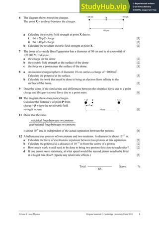 23 Worksheet (A2)
AS and A Level Physics Original material © Cambridge University Press 2010 2
6 The diagram shows two point charges.
The point X is midway between the charges.
a Calculate the electric field strength at point X due to:
i the +20 µC charge [3]
ii the +40 µC charge. [2]
b Calculate the resultant electric field strength at point X. [2]
7 The dome of a van de Graaff generator has a diameter of 30 cm and is at a potential of
+20 000 V. Calculate:
a the charge on the dome [2]
b the electric field strength at the surface of the dome [2]
c the force on a proton near the surface of the dome. [1]
8 a An isolated charged sphere of diameter 10 cm carries a charge of −2000 nC.
Calculate the potential at its surface. [3]
b Calculate the work that must be done to bring an electron from infinity to the
surface of the dome. [2]
9 Describe some of the similarities and differences between the electrical force due to a point
charge and the gravitational force due to a point mass. [6]
10 The diagram shows two point charges.
Calculate the distance x of point P from
charge +Q where the net electric field
strength is zero. [6]
11 Show that the ratio:
protons
o
between tw
force
nal
gravitatio
protons
o
between tw
force
electrical
is about 1036
and is independent of the actual separation between the protons. [6]
12 A helium nucleus consists of two protons and two neutrons. Its diameter is about 10−15
m.
a Calculate the force of electrostatic repulsion between two protons at this separation. [2]
b Calculate the potential at a distance of 10–15
m from the centre of a proton. [2]
c How much work would need to be done to bring two protons this close to each other? [2]
d If one proton were stationary, at what speed would the second proton need to be fired
at it to get this close? (Ignore any relativistic effects.) [3]
Total:
66
Score: %
 