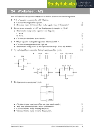 AS and A Level Physics Original material © Cambridge University Press 2010 1
24 Worksheet (A2)
Data needed to answer questions can be found in the Data, formulae and relationships sheet.
1 A 30 µF capacitor is connected to a 9.0 V battery.
a Calculate the charge on the capacitor. [2]
b How many excess electrons are there on the negative plate of the capacitor? [2]
2 The p.d. across a capacitor is 3.0 V and the charge on the capacitor is 150 nC.
a Determine the charge on the capacitor when the p.d. is:
i 6.0 V [2]
ii 9.0 V. [2]
b Calculate the capacitance of the capacitor. [2]
3 A 1000 µF capacitor is charged to a potential difference of 9.0 V.
a Calculate the energy stored by the capacitor. [2]
b Determine the energy stored by the capacitor when the p.d. across it is doubled. [2]
4 For each circuit below, determine the total capacitance of the circuit. [13]
5 The diagram shows an electrical circuit.
a Calculate the total capacitance of the two capacitors in parallel. [2]
b What is the potential difference across each capacitor? [1]
c Calculate the total charge stored by the circuit. [2]
d Calculate the total energy stored by the capacitors. [2]
 