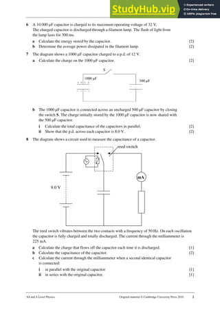 24 Worksheet (A2)
AS and A Level Physics Original material © Cambridge University Press 2010 2
6 A 10 000 µF capacitor is charged to its maximum operating voltage of 32 V.
The charged capacitor is discharged through a filament lamp. The flash of light from
the lamp lasts for 300 ms.
a Calculate the energy stored by the capacitor. [2]
b Determine the average power dissipated in the filament lamp. [2]
7 The diagram shows a 1000 µF capacitor charged to a p.d. of 12 V.
a Calculate the charge on the 1000 µF capacitor. [2]
b The 1000 µF capacitor is connected across an uncharged 500 µF capacitor by closing
the switch S. The charge initially stored by the 1000 µF capacitor is now shared with
the 500 µF capacitor.
i Calculate the total capacitance of the capacitors in parallel. [2]
ii Show that the p.d. across each capacitor is 8.0 V. [2]
8 The diagram shows a circuit used to measure the capacitance of a capacitor.
The reed switch vibrates between the two contacts with a frequency of 50 Hz. On each oscillation
the capacitor is fully charged and totally discharged. The current through the milliammeter is
225 mA.
a Calculate the charge that flows off the capacitor each time it is discharged. [1]
b Calculate the capacitance of the capacitor. [2]
c Calculate the current through the milliammeter when a second identical capacitor
is connected:
i in parallel with the original capacitor [1]
ii in series with the original capacitor. [1]
reed switch
mA
9.0 V
 