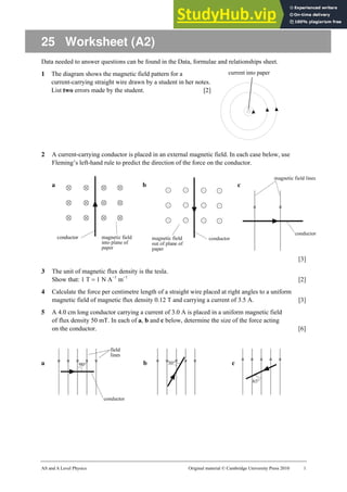 AS and A Level Physics Original material © Cambridge University Press 2010 1
25 Worksheet (A2)
Data needed to answer questions can be found in the Data, formulae and relationships sheet.
1 The diagram shows the magnetic field pattern for a
current-carrying straight wire drawn by a student in her notes.
List two errors made by the student. [2]
2 A current-carrying conductor is placed in an external magnetic field. In each case below, use
Fleming’s left-hand rule to predict the direction of the force on the conductor.
a b c
[3]
3 The unit of magnetic flux density is the tesla.
Show that: 1 T = 1 N A−1
m−1
[2]
4 Calculate the force per centimetre length of a straight wire placed at right angles to a uniform
magnetic field of magnetic flux density 0.12 T and carrying a current of 3.5 A. [3]
5 A 4.0 cm long conductor carrying a current of 3.0 A is placed in a uniform magnetic field
of flux density 50 mT. In each of a, b and c below, determine the size of the force acting
on the conductor. [6]
a b c
current into paper
 