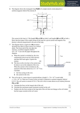 25 Worksheet (A2)
AS and A Level Physics Original material © Cambridge University Press 2010 2
6 The diagram shows the rectangular loop PQRS of a simple electric motor placed in a
uniform magnetic field of flux density B.
The current in the loop is I. The lengths PQ and RS are both L and lengths QR and SP are both x.
Show that the torque of the couple acting on the loop for a given current and magnetic flux
density is directly proportional to the area of the loop. [5]
7 The diagram shows a rigid wire AB pivoted at
the point A so that it is free to move in a vertical
plane. The lower end of the wire dips into
mercury. A uniform magnetic field of
6.0 × 10−3
T acts into the paper throughout the
diagram.
a When the current is switched on, the wire
continuously moves up out of the mercury
and then falls back again. Explain this
motion. [4]
b The force on the wire due to the current may
be taken to act at the midpoint of the wire.
When the current is first switched on, the
moment of this force about A is 3.5 × 10−5
N m.
Calculate:
i the force acting on the wire [2]
ii the current in the wire. [2]
8 The coil in the d.c. motor shown in question 6 has a length L = 7.0 × 10−2
m and width
x = 3.0 × 10−2
m. There are 25 turns on the coil and it is placed in a uniform magnetic field of
0.19 T. The coil carries a current of 2.8 A. The coil is free to rotate about an axis midway between
PQ and RS.
a Calculate the force on the longest side of the coil. [2]
b Calculate the maximum torque (moment) exerted on the coil. [2]
c Explain why the force acting on the long side of the coil does not change as the coil rotates
but the torque exerted on the coil varies. [2]
axis
 