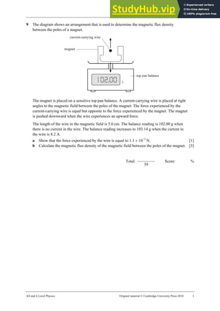 25 Worksheet (A2)
AS and A Level Physics Original material © Cambridge University Press 2010 3
9 The diagram shows an arrangement that is used to determine the magnetic flux density
between the poles of a magnet.
The magnet is placed on a sensitive top pan balance. A current-carrying wire is placed at right
angles to the magnetic field between the poles of the magnet. The force experienced by the
current-carrying wire is equal but opposite to the force experienced by the magnet. The magnet
is pushed downward when the wire experiences an upward force.
The length of the wire in the magnetic field is 5.0 cm. The balance reading is 102.00 g when
there is no current in the wire. The balance reading increases to 103.14 g when the current in
the wire is 8.2 A.
a Show that the force experienced by the wire is equal to 1.1 × 10−2
N. [1]
b Calculate the magnetic flux density of the magnetic field between the poles of the magnet. [3]
Total:
39
Score: %
 